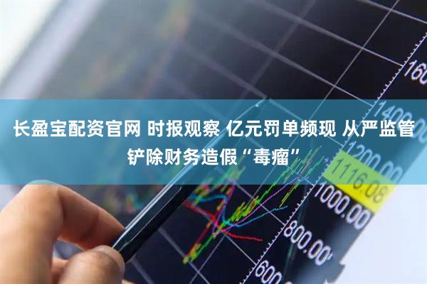 长盈宝配资官网 时报观察 亿元罚单频现 从严监管铲除财务造假“毒瘤”