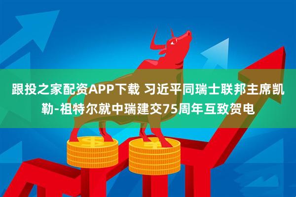 跟投之家配资APP下载 习近平同瑞士联邦主席凯勒-祖特尔就中瑞建交75周年互致贺电