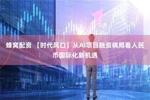 蜂窝配资 【时代风口】从AI项目融资棋局看人民币国际化新机遇