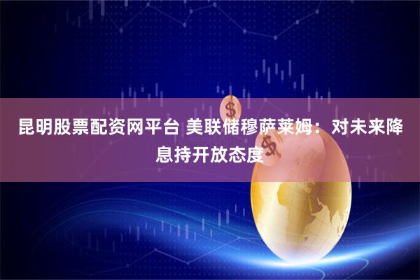 昆明股票配资网平台 美联储穆萨莱姆：对未来降息持开放态度