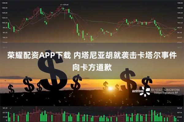 荣耀配资APP下载 内塔尼亚胡就袭击卡塔尔事件向卡方道歉