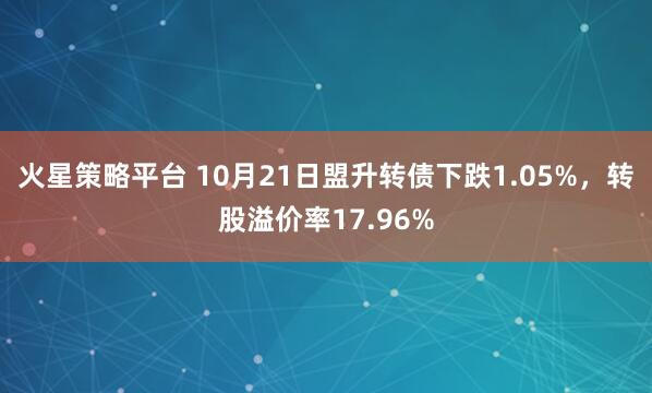 火星策略平台 10月21日盟升转债下跌1.05%，转股溢价率17.96%