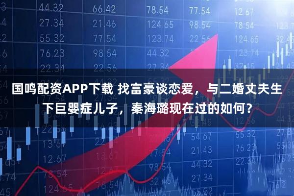 国鸣配资APP下载 找富豪谈恋爱，与二婚丈夫生下巨婴症儿子，秦海璐现在过的如何？