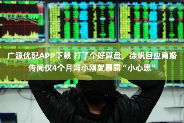 广源优配APP下载 打了个好算盘，徐帆回应离婚传闻仅4个月冯小刚就暴露“小心思”