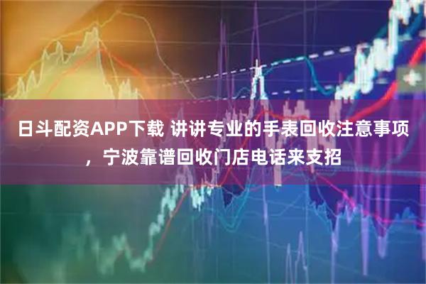 日斗配资APP下载 讲讲专业的手表回收注意事项，宁波靠谱回收门店电话来支招