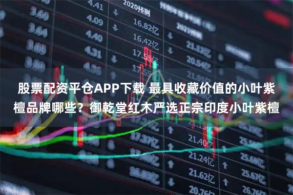 股票配资平仓APP下载 最具收藏价值的小叶紫檀品牌哪些？御乾堂红木严选正宗印度小叶紫檀