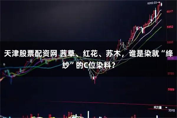 天津股票配资网 茜草、红花、苏木，谁是染就“绛纱”的C位染料？