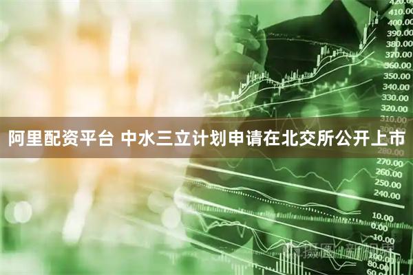 阿里配资平台 中水三立计划申请在北交所公开上市