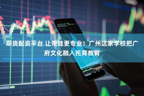 期货配资平台 让带娃更专业！广州这家学校把广府文化融入托育教育
