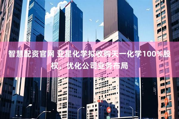 智慧配资官网 亚星化学拟收购天一化学100%股权，优化公司业务布局