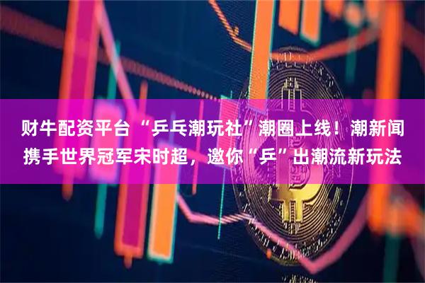 财牛配资平台 “乒乓潮玩社”潮圈上线！潮新闻携手世界冠军宋时超，邀你“乒”出潮流新玩法