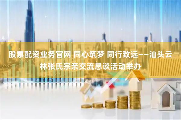 股票配资业务官网 同心筑梦 同行致远——汕头云林张氏宗亲交流恳谈活动举办