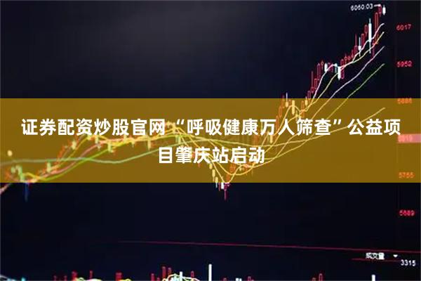证券配资炒股官网 “呼吸健康万人筛查”公益项目肇庆站启动