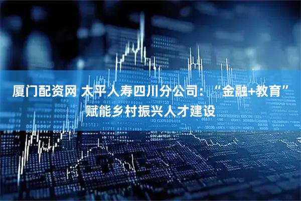 厦门配资网 太平人寿四川分公司：“金融+教育”赋能乡村振兴人才建设