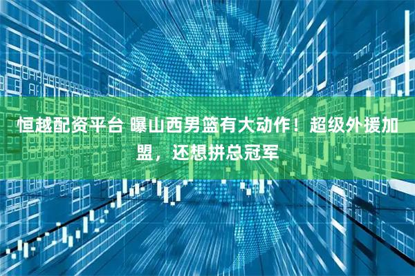 恒越配资平台 曝山西男篮有大动作！超级外援加盟，还想拼总冠军