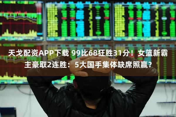 天戈配资APP下载 99比68狂胜31分！女篮新霸主豪取2连胜：5大国手集体缺席照赢？