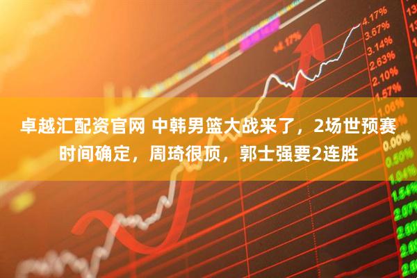 卓越汇配资官网 中韩男篮大战来了，2场世预赛时间确定，周琦很顶，郭士强要2连胜