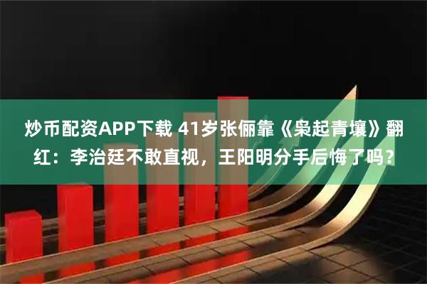 炒币配资APP下载 41岁张俪靠《枭起青壤》翻红：李治廷不敢直视，王阳明分手后悔了吗？