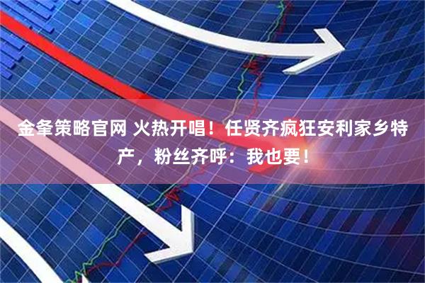 金夆策略官网 火热开唱！任贤齐疯狂安利家乡特产，粉丝齐呼：我也要！