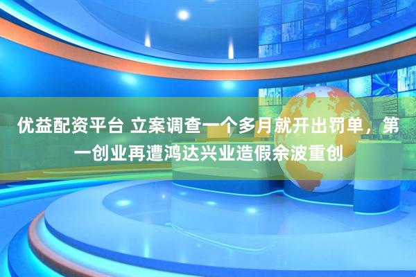 优益配资平台 立案调查一个多月就开出罚单，第一创业再遭鸿达兴业造假余波重创