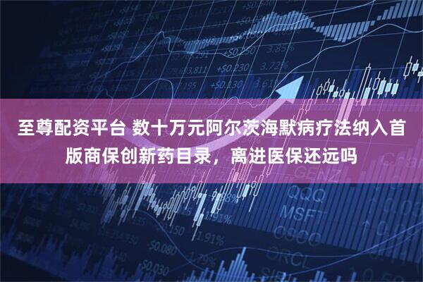 至尊配资平台 数十万元阿尔茨海默病疗法纳入首版商保创新药目录，离进医保还远吗