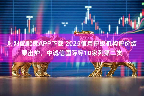 对对配配资APP下载 2025信用评级机构评价结果出炉，中诚信国际等10家列第二类