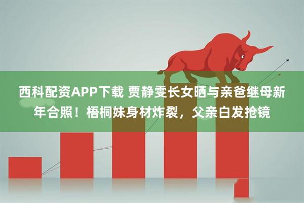 西科配资APP下载 贾静雯长女晒与亲爸继母新年合照！梧桐妹身材炸裂，父亲白发抢镜