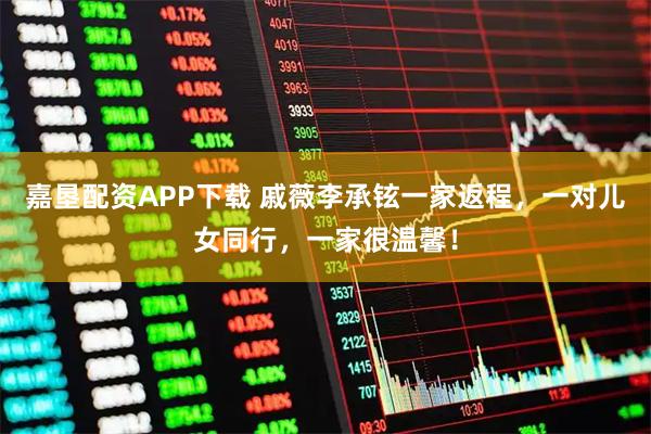 嘉垦配资APP下载 戚薇李承铉一家返程，一对儿女同行，一家很温馨！