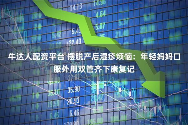 牛达人配资平台 摆脱产后湿疹烦恼：年轻妈妈口服外用双管齐下康复记