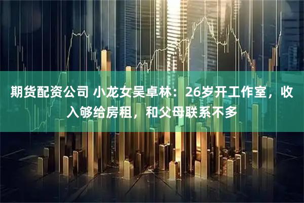 期货配资公司 小龙女吴卓林：26岁开工作室，收入够给房租，和父母联系不多