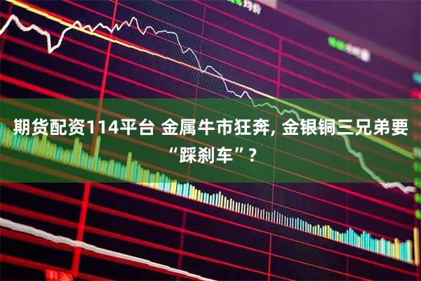 期货配资114平台 金属牛市狂奔, 金银铜三兄弟要“踩刹车”?