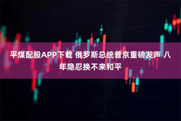 平煤配股APP下载 俄罗斯总统普京重磅发声 八年隐忍换不来和平