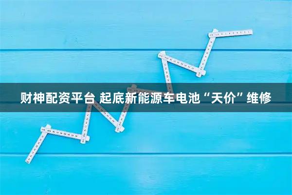 财神配资平台 起底新能源车电池“天价”维修