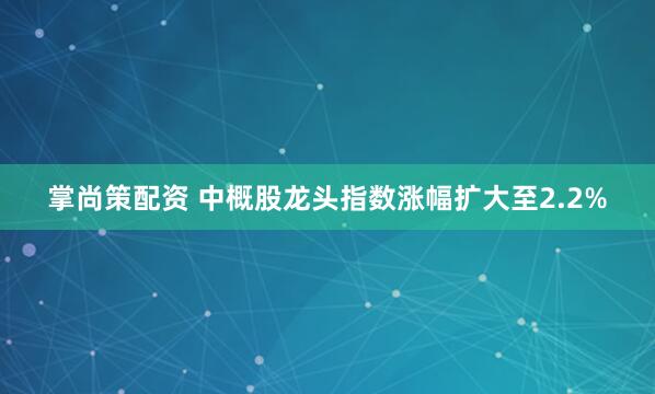 掌尚策配资 中概股龙头指数涨幅扩大至2.2%
