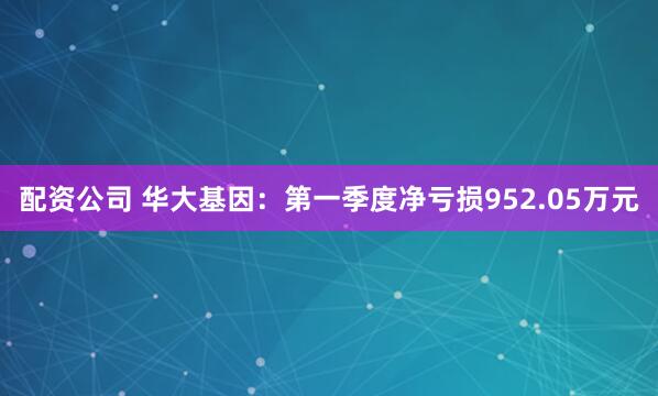 配资公司 华大基因：第一季度净亏损952.05万元